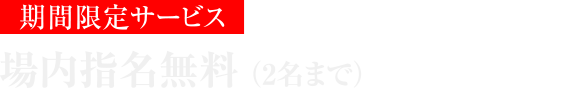 期間限定サービス 場内指名無料（2名まで）